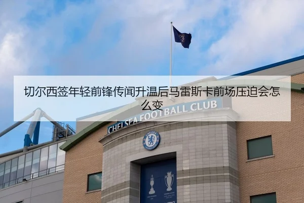 切尔西签年轻前锋传闻升温后马雷斯卡前场压迫会怎么变