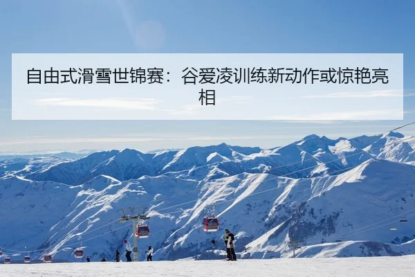 自由式滑雪世锦赛：谷爱凌训练新动作或惊艳亮相